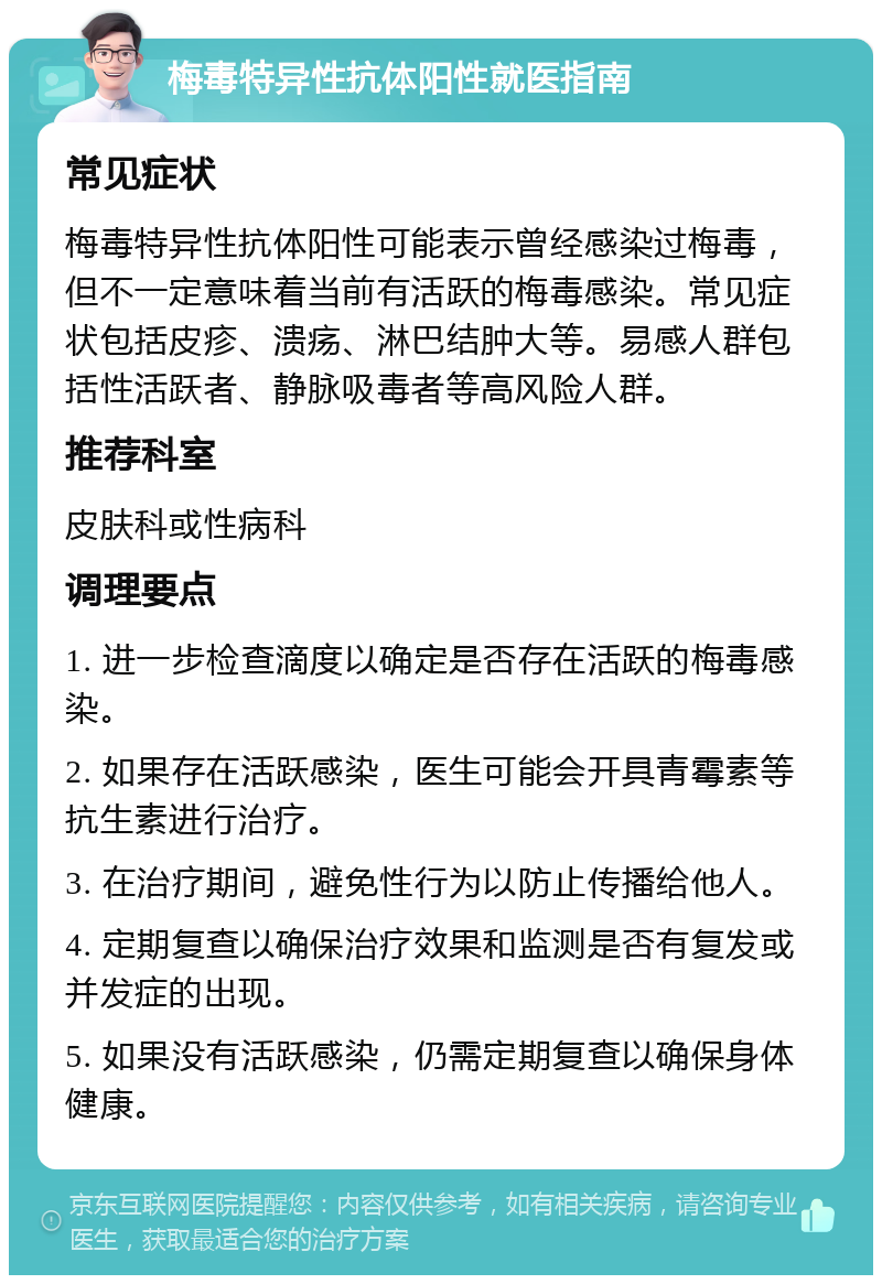 梅毒特异性抗体阳性就医指南 常见症状 梅毒特异性抗体阳性可能表示曾经感染过梅毒，但不一定意味着当前有活跃的梅毒感染。常见症状包括皮疹、溃疡、淋巴结肿大等。易感人群包括性活跃者、静脉吸毒者等高风险人群。 推荐科室 皮肤科或性病科 调理要点 1. 进一步检查滴度以确定是否存在活跃的梅毒感染。 2. 如果存在活跃感染，医生可能会开具青霉素等抗生素进行治疗。 3. 在治疗期间，避免性行为以防止传播给他人。 4. 定期复查以确保治疗效果和监测是否有复发或并发症的出现。 5. 如果没有活跃感染，仍需定期复查以确保身体健康。