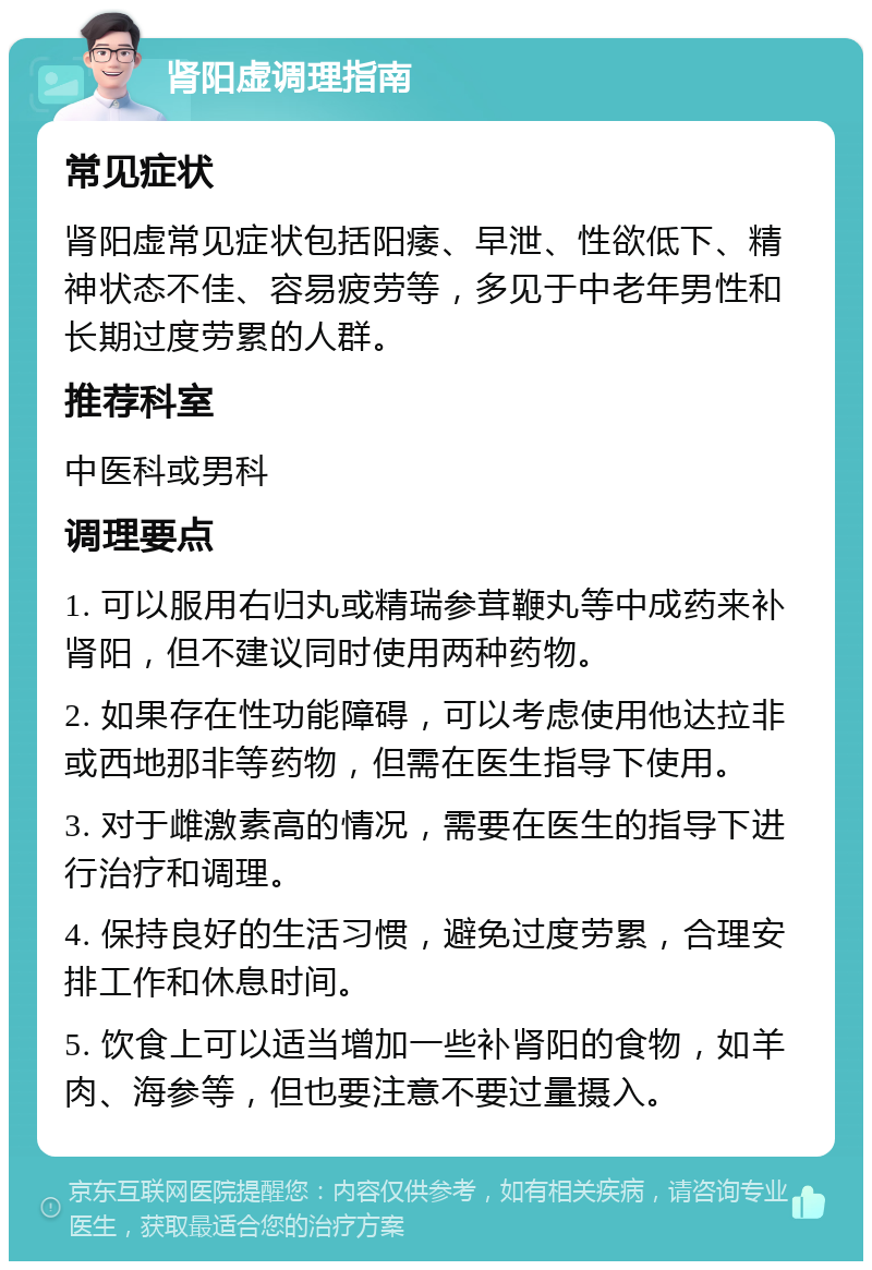 肾阳虚调理指南 常见症状 肾阳虚常见症状包括阳痿、早泄、性欲低下、精神状态不佳、容易疲劳等，多见于中老年男性和长期过度劳累的人群。 推荐科室 中医科或男科 调理要点 1. 可以服用右归丸或精瑞参茸鞭丸等中成药来补肾阳，但不建议同时使用两种药物。 2. 如果存在性功能障碍，可以考虑使用他达拉非或西地那非等药物，但需在医生指导下使用。 3. 对于雌激素高的情况，需要在医生的指导下进行治疗和调理。 4. 保持良好的生活习惯，避免过度劳累，合理安排工作和休息时间。 5. 饮食上可以适当增加一些补肾阳的食物，如羊肉、海参等，但也要注意不要过量摄入。