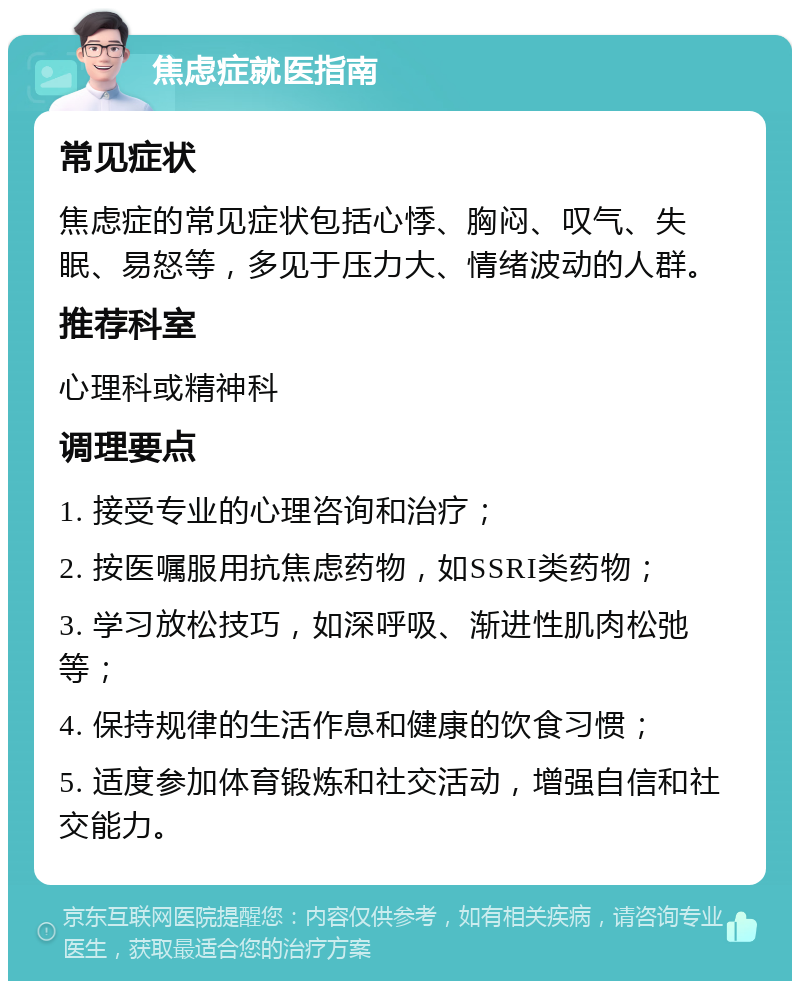 焦虑症就医指南 常见症状 焦虑症的常见症状包括心悸、胸闷、叹气、失眠、易怒等，多见于压力大、情绪波动的人群。 推荐科室 心理科或精神科 调理要点 1. 接受专业的心理咨询和治疗； 2. 按医嘱服用抗焦虑药物，如SSRI类药物； 3. 学习放松技巧，如深呼吸、渐进性肌肉松弛等； 4. 保持规律的生活作息和健康的饮食习惯； 5. 适度参加体育锻炼和社交活动，增强自信和社交能力。