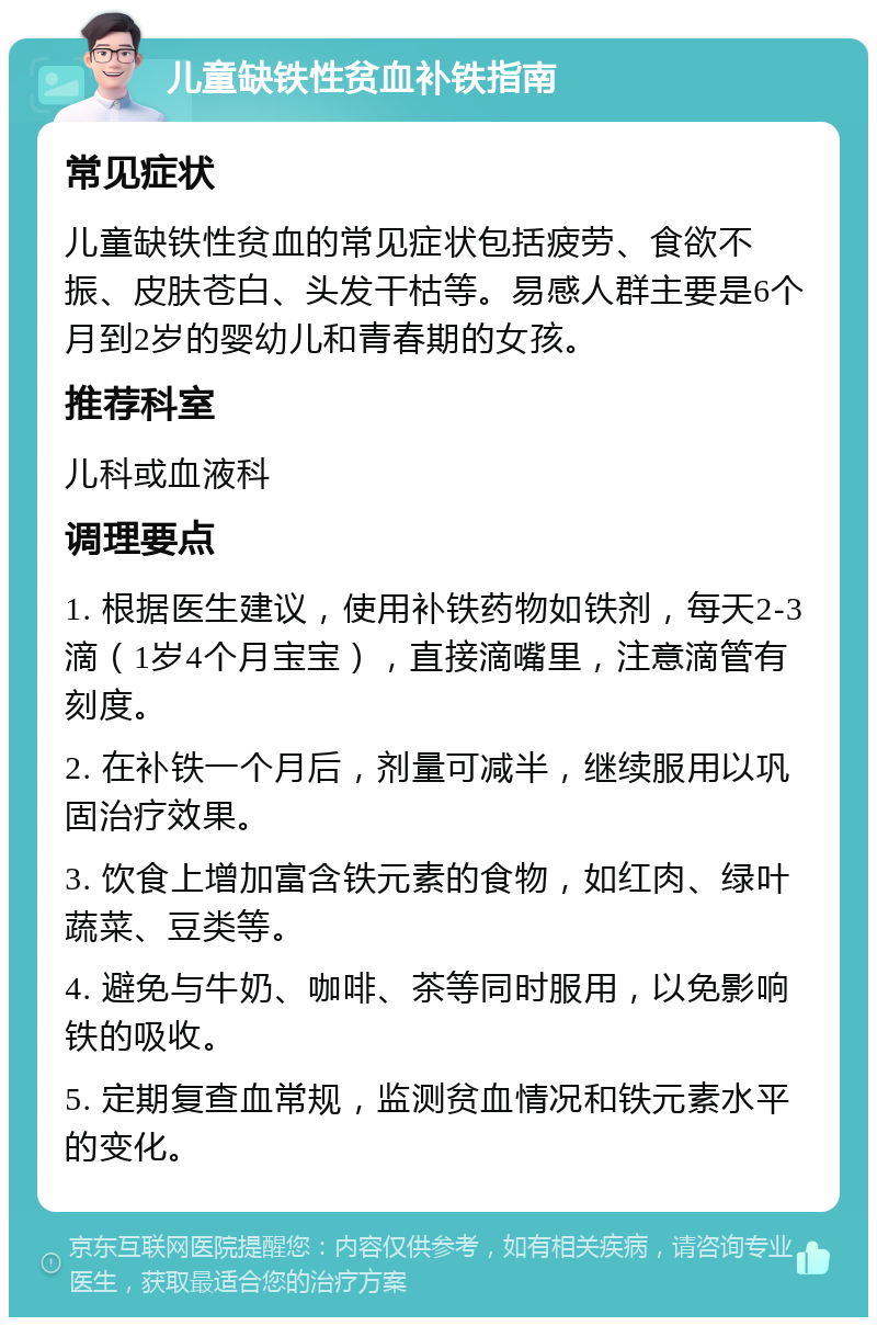 儿童缺铁性贫血补铁指南 常见症状 儿童缺铁性贫血的常见症状包括疲劳、食欲不振、皮肤苍白、头发干枯等。易感人群主要是6个月到2岁的婴幼儿和青春期的女孩。 推荐科室 儿科或血液科 调理要点 1. 根据医生建议，使用补铁药物如铁剂，每天2-3滴（1岁4个月宝宝），直接滴嘴里，注意滴管有刻度。 2. 在补铁一个月后，剂量可减半，继续服用以巩固治疗效果。 3. 饮食上增加富含铁元素的食物，如红肉、绿叶蔬菜、豆类等。 4. 避免与牛奶、咖啡、茶等同时服用，以免影响铁的吸收。 5. 定期复查血常规，监测贫血情况和铁元素水平的变化。