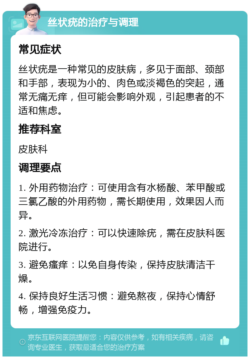 丝状疣的治疗与调理 常见症状 丝状疣是一种常见的皮肤病，多见于面部、颈部和手部，表现为小的、肉色或淡褐色的突起，通常无痛无痒，但可能会影响外观，引起患者的不适和焦虑。 推荐科室 皮肤科 调理要点 1. 外用药物治疗：可使用含有水杨酸、苯甲酸或三氯乙酸的外用药物，需长期使用，效果因人而异。 2. 激光冷冻治疗：可以快速除疣，需在皮肤科医院进行。 3. 避免瘙痒：以免自身传染，保持皮肤清洁干燥。 4. 保持良好生活习惯：避免熬夜，保持心情舒畅，增强免疫力。