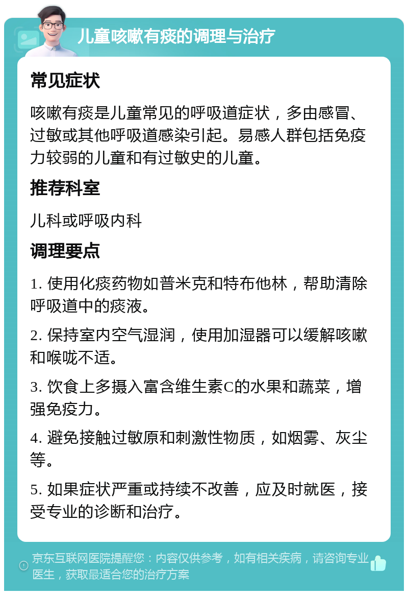 儿童咳嗽有痰的调理与治疗 常见症状 咳嗽有痰是儿童常见的呼吸道症状，多由感冒、过敏或其他呼吸道感染引起。易感人群包括免疫力较弱的儿童和有过敏史的儿童。 推荐科室 儿科或呼吸内科 调理要点 1. 使用化痰药物如普米克和特布他林，帮助清除呼吸道中的痰液。 2. 保持室内空气湿润，使用加湿器可以缓解咳嗽和喉咙不适。 3. 饮食上多摄入富含维生素C的水果和蔬菜，增强免疫力。 4. 避免接触过敏原和刺激性物质，如烟雾、灰尘等。 5. 如果症状严重或持续不改善，应及时就医，接受专业的诊断和治疗。