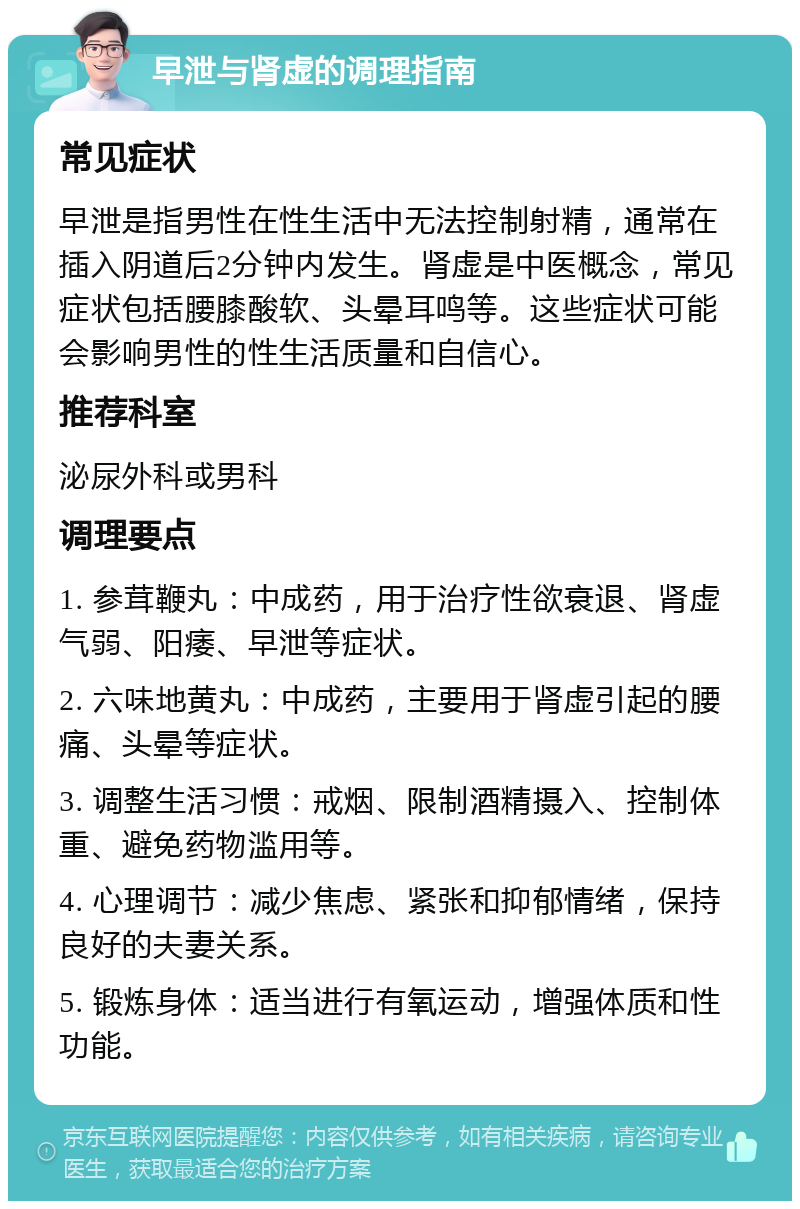 早泄与肾虚的调理指南 常见症状 早泄是指男性在性生活中无法控制射精，通常在插入阴道后2分钟内发生。肾虚是中医概念，常见症状包括腰膝酸软、头晕耳鸣等。这些症状可能会影响男性的性生活质量和自信心。 推荐科室 泌尿外科或男科 调理要点 1. 参茸鞭丸：中成药，用于治疗性欲衰退、肾虚气弱、阳痿、早泄等症状。 2. 六味地黄丸：中成药，主要用于肾虚引起的腰痛、头晕等症状。 3. 调整生活习惯：戒烟、限制酒精摄入、控制体重、避免药物滥用等。 4. 心理调节：减少焦虑、紧张和抑郁情绪，保持良好的夫妻关系。 5. 锻炼身体：适当进行有氧运动，增强体质和性功能。