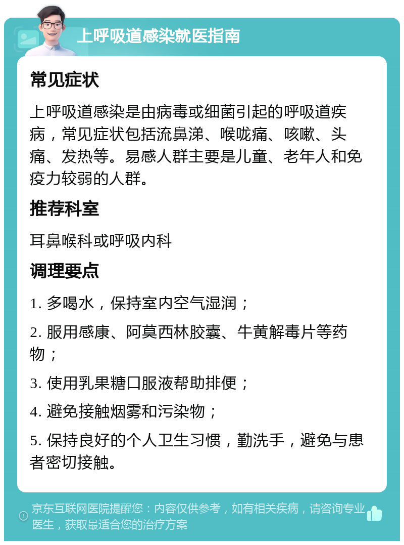 上呼吸道感染就医指南 常见症状 上呼吸道感染是由病毒或细菌引起的呼吸道疾病，常见症状包括流鼻涕、喉咙痛、咳嗽、头痛、发热等。易感人群主要是儿童、老年人和免疫力较弱的人群。 推荐科室 耳鼻喉科或呼吸内科 调理要点 1. 多喝水，保持室内空气湿润； 2. 服用感康、阿莫西林胶囊、牛黄解毒片等药物； 3. 使用乳果糖口服液帮助排便； 4. 避免接触烟雾和污染物； 5. 保持良好的个人卫生习惯，勤洗手，避免与患者密切接触。