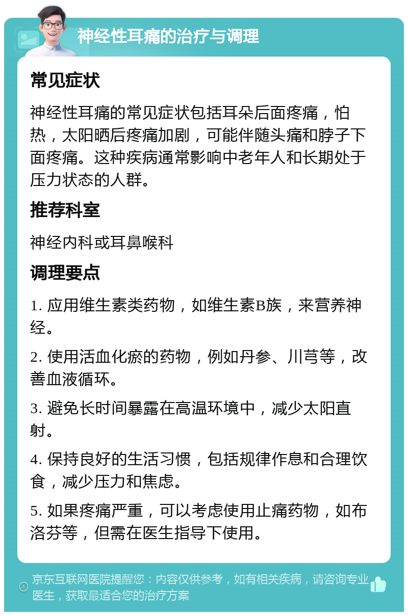 神经性耳痛的治疗与调理 常见症状 神经性耳痛的常见症状包括耳朵后面疼痛，怕热，太阳晒后疼痛加剧，可能伴随头痛和脖子下面疼痛。这种疾病通常影响中老年人和长期处于压力状态的人群。 推荐科室 神经内科或耳鼻喉科 调理要点 1. 应用维生素类药物，如维生素B族，来营养神经。 2. 使用活血化瘀的药物，例如丹参、川芎等，改善血液循环。 3. 避免长时间暴露在高温环境中，减少太阳直射。 4. 保持良好的生活习惯，包括规律作息和合理饮食，减少压力和焦虑。 5. 如果疼痛严重，可以考虑使用止痛药物，如布洛芬等，但需在医生指导下使用。