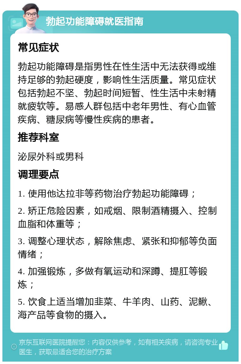 勃起功能障碍就医指南 常见症状 勃起功能障碍是指男性在性生活中无法获得或维持足够的勃起硬度，影响性生活质量。常见症状包括勃起不坚、勃起时间短暂、性生活中未射精就疲软等。易感人群包括中老年男性、有心血管疾病、糖尿病等慢性疾病的患者。 推荐科室 泌尿外科或男科 调理要点 1. 使用他达拉非等药物治疗勃起功能障碍； 2. 矫正危险因素，如戒烟、限制酒精摄入、控制血脂和体重等； 3. 调整心理状态，解除焦虑、紧张和抑郁等负面情绪； 4. 加强锻炼，多做有氧运动和深蹲、提肛等锻炼； 5. 饮食上适当增加韭菜、牛羊肉、山药、泥鳅、海产品等食物的摄入。