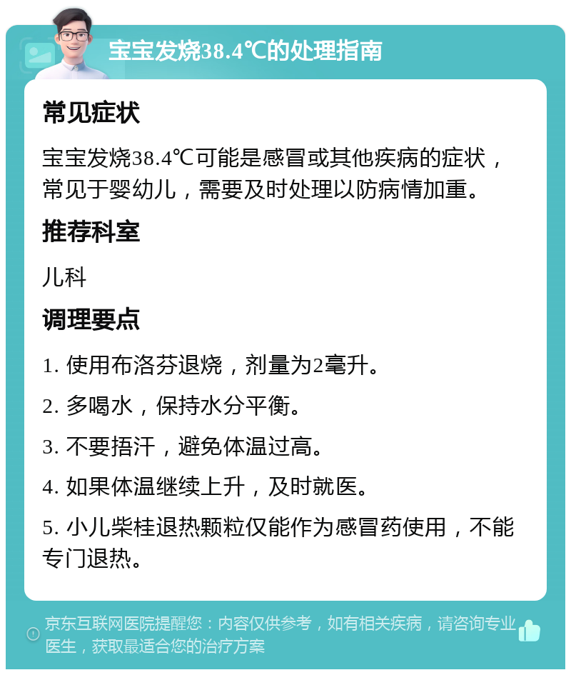 宝宝发烧38.4℃的处理指南 常见症状 宝宝发烧38.4℃可能是感冒或其他疾病的症状，常见于婴幼儿，需要及时处理以防病情加重。 推荐科室 儿科 调理要点 1. 使用布洛芬退烧，剂量为2毫升。 2. 多喝水，保持水分平衡。 3. 不要捂汗，避免体温过高。 4. 如果体温继续上升，及时就医。 5. 小儿柴桂退热颗粒仅能作为感冒药使用，不能专门退热。