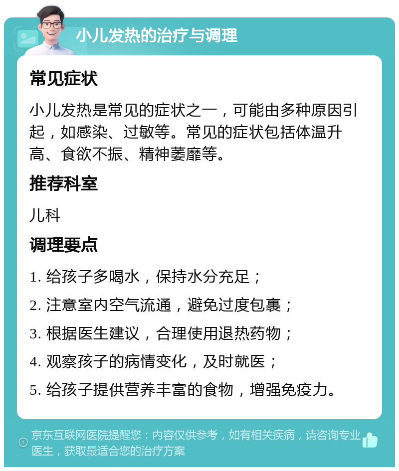 小儿发热的治疗与调理 常见症状 小儿发热是常见的症状之一，可能由多种原因引起，如感染、过敏等。常见的症状包括体温升高、食欲不振、精神萎靡等。 推荐科室 儿科 调理要点 1. 给孩子多喝水，保持水分充足； 2. 注意室内空气流通，避免过度包裹； 3. 根据医生建议，合理使用退热药物； 4. 观察孩子的病情变化，及时就医； 5. 给孩子提供营养丰富的食物，增强免疫力。