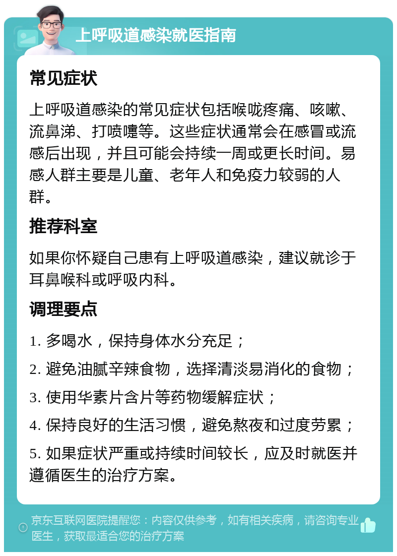 上呼吸道感染就医指南 常见症状 上呼吸道感染的常见症状包括喉咙疼痛、咳嗽、流鼻涕、打喷嚏等。这些症状通常会在感冒或流感后出现，并且可能会持续一周或更长时间。易感人群主要是儿童、老年人和免疫力较弱的人群。 推荐科室 如果你怀疑自己患有上呼吸道感染，建议就诊于耳鼻喉科或呼吸内科。 调理要点 1. 多喝水，保持身体水分充足； 2. 避免油腻辛辣食物，选择清淡易消化的食物； 3. 使用华素片含片等药物缓解症状； 4. 保持良好的生活习惯，避免熬夜和过度劳累； 5. 如果症状严重或持续时间较长，应及时就医并遵循医生的治疗方案。