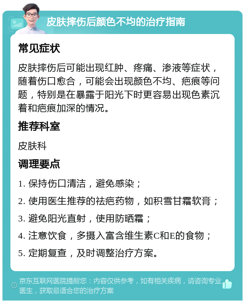 皮肤摔伤后颜色不均的治疗指南 常见症状 皮肤摔伤后可能出现红肿、疼痛、渗液等症状，随着伤口愈合，可能会出现颜色不均、疤痕等问题，特别是在暴露于阳光下时更容易出现色素沉着和疤痕加深的情况。 推荐科室 皮肤科 调理要点 1. 保持伤口清洁，避免感染； 2. 使用医生推荐的祛疤药物，如积雪甘霜软膏； 3. 避免阳光直射，使用防晒霜； 4. 注意饮食，多摄入富含维生素C和E的食物； 5. 定期复查，及时调整治疗方案。