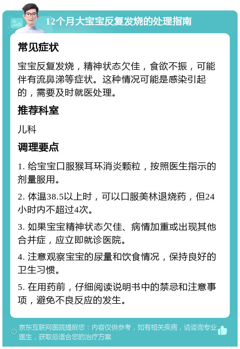 12个月大宝宝反复发烧的处理指南 常见症状 宝宝反复发烧，精神状态欠佳，食欲不振，可能伴有流鼻涕等症状。这种情况可能是感染引起的，需要及时就医处理。 推荐科室 儿科 调理要点 1. 给宝宝口服猴耳环消炎颗粒，按照医生指示的剂量服用。 2. 体温38.5以上时，可以口服美林退烧药，但24小时内不超过4次。 3. 如果宝宝精神状态欠佳、病情加重或出现其他合并症，应立即就诊医院。 4. 注意观察宝宝的尿量和饮食情况，保持良好的卫生习惯。 5. 在用药前，仔细阅读说明书中的禁忌和注意事项，避免不良反应的发生。