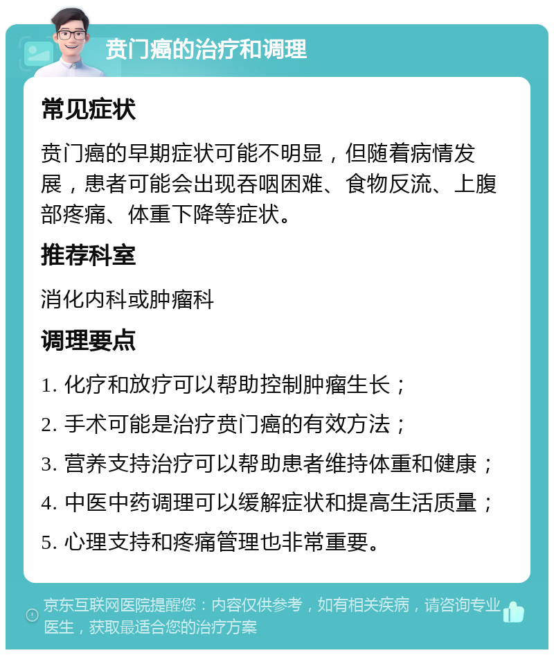 贲门癌的治疗和调理 常见症状 贲门癌的早期症状可能不明显，但随着病情发展，患者可能会出现吞咽困难、食物反流、上腹部疼痛、体重下降等症状。 推荐科室 消化内科或肿瘤科 调理要点 1. 化疗和放疗可以帮助控制肿瘤生长； 2. 手术可能是治疗贲门癌的有效方法； 3. 营养支持治疗可以帮助患者维持体重和健康； 4. 中医中药调理可以缓解症状和提高生活质量； 5. 心理支持和疼痛管理也非常重要。