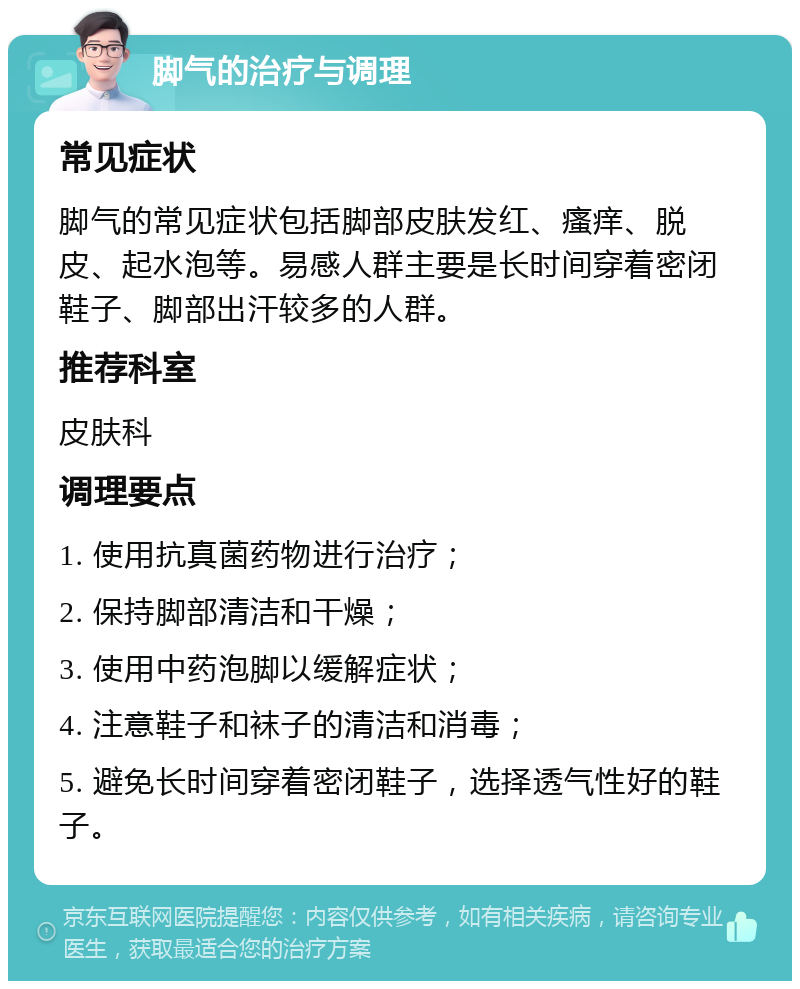 脚气的治疗与调理 常见症状 脚气的常见症状包括脚部皮肤发红、瘙痒、脱皮、起水泡等。易感人群主要是长时间穿着密闭鞋子、脚部出汗较多的人群。 推荐科室 皮肤科 调理要点 1. 使用抗真菌药物进行治疗； 2. 保持脚部清洁和干燥； 3. 使用中药泡脚以缓解症状； 4. 注意鞋子和袜子的清洁和消毒； 5. 避免长时间穿着密闭鞋子，选择透气性好的鞋子。