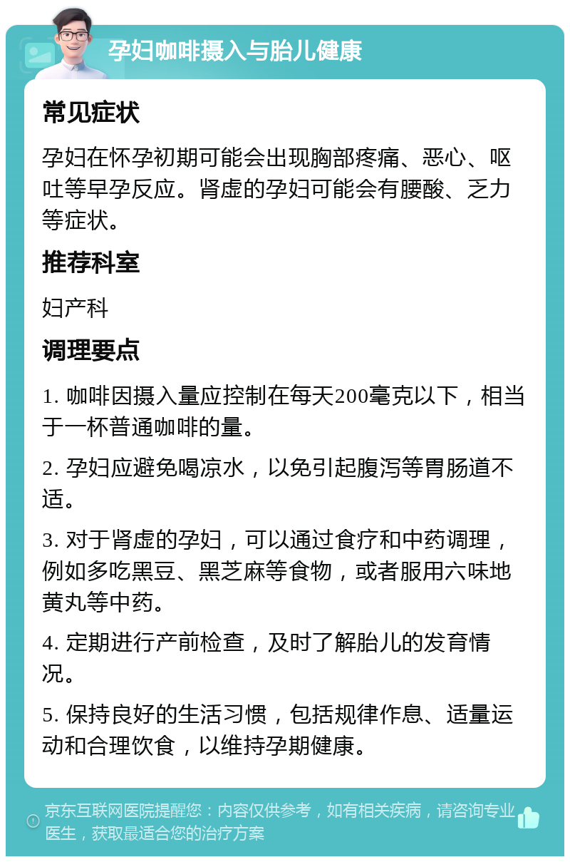 孕妇咖啡摄入与胎儿健康 常见症状 孕妇在怀孕初期可能会出现胸部疼痛、恶心、呕吐等早孕反应。肾虚的孕妇可能会有腰酸、乏力等症状。 推荐科室 妇产科 调理要点 1. 咖啡因摄入量应控制在每天200毫克以下，相当于一杯普通咖啡的量。 2. 孕妇应避免喝凉水，以免引起腹泻等胃肠道不适。 3. 对于肾虚的孕妇，可以通过食疗和中药调理，例如多吃黑豆、黑芝麻等食物，或者服用六味地黄丸等中药。 4. 定期进行产前检查，及时了解胎儿的发育情况。 5. 保持良好的生活习惯，包括规律作息、适量运动和合理饮食，以维持孕期健康。