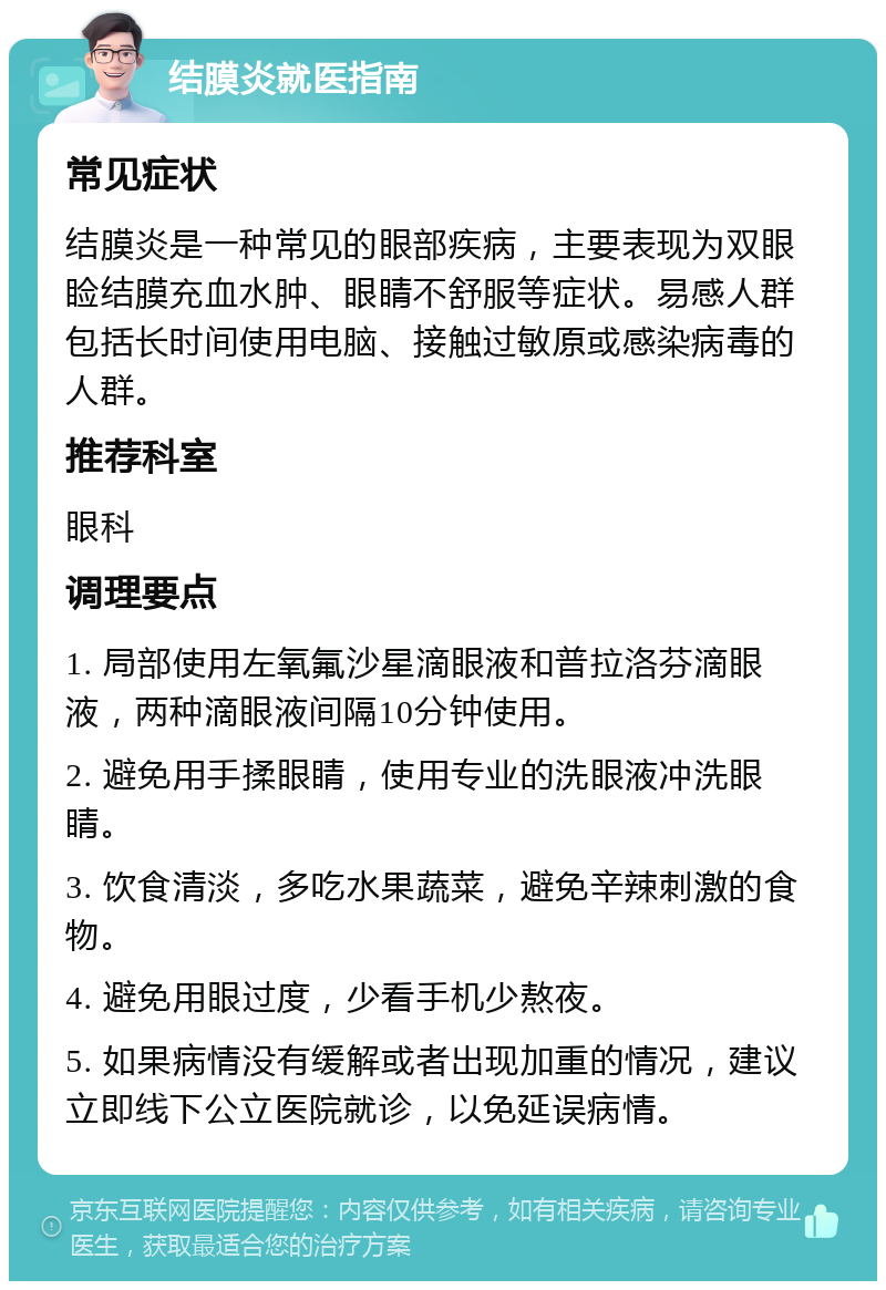 结膜炎就医指南 常见症状 结膜炎是一种常见的眼部疾病，主要表现为双眼睑结膜充血水肿、眼睛不舒服等症状。易感人群包括长时间使用电脑、接触过敏原或感染病毒的人群。 推荐科室 眼科 调理要点 1. 局部使用左氧氟沙星滴眼液和普拉洛芬滴眼液，两种滴眼液间隔10分钟使用。 2. 避免用手揉眼睛，使用专业的洗眼液冲洗眼睛。 3. 饮食清淡，多吃水果蔬菜，避免辛辣刺激的食物。 4. 避免用眼过度，少看手机少熬夜。 5. 如果病情没有缓解或者出现加重的情况，建议立即线下公立医院就诊，以免延误病情。