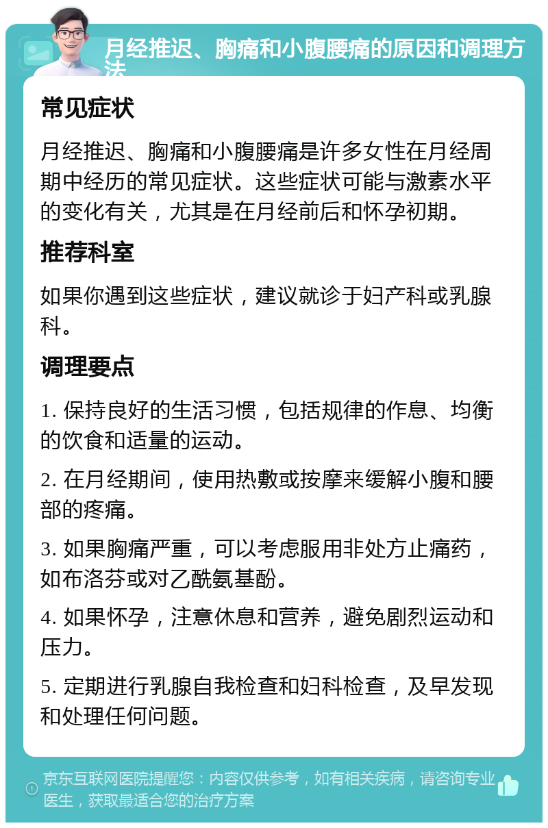 月经推迟、胸痛和小腹腰痛的原因和调理方法 常见症状 月经推迟、胸痛和小腹腰痛是许多女性在月经周期中经历的常见症状。这些症状可能与激素水平的变化有关，尤其是在月经前后和怀孕初期。 推荐科室 如果你遇到这些症状，建议就诊于妇产科或乳腺科。 调理要点 1. 保持良好的生活习惯，包括规律的作息、均衡的饮食和适量的运动。 2. 在月经期间，使用热敷或按摩来缓解小腹和腰部的疼痛。 3. 如果胸痛严重，可以考虑服用非处方止痛药，如布洛芬或对乙酰氨基酚。 4. 如果怀孕，注意休息和营养，避免剧烈运动和压力。 5. 定期进行乳腺自我检查和妇科检查，及早发现和处理任何问题。