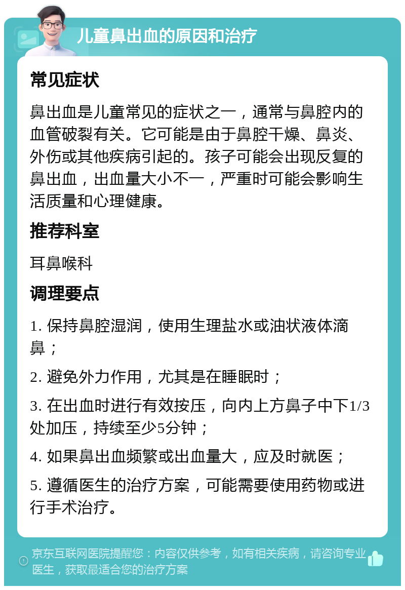 儿童鼻出血的原因和治疗 常见症状 鼻出血是儿童常见的症状之一，通常与鼻腔内的血管破裂有关。它可能是由于鼻腔干燥、鼻炎、外伤或其他疾病引起的。孩子可能会出现反复的鼻出血，出血量大小不一，严重时可能会影响生活质量和心理健康。 推荐科室 耳鼻喉科 调理要点 1. 保持鼻腔湿润，使用生理盐水或油状液体滴鼻； 2. 避免外力作用，尤其是在睡眠时； 3. 在出血时进行有效按压，向内上方鼻子中下1/3处加压，持续至少5分钟； 4. 如果鼻出血频繁或出血量大，应及时就医； 5. 遵循医生的治疗方案，可能需要使用药物或进行手术治疗。