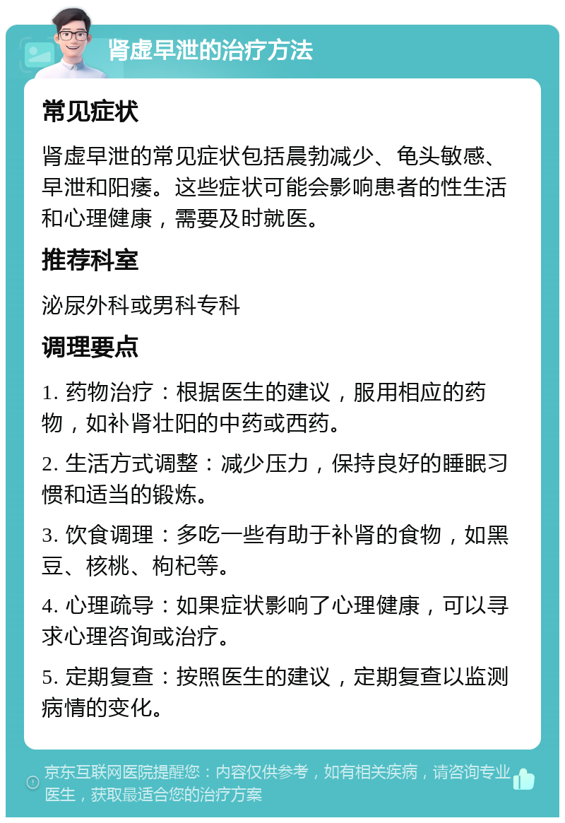 肾虚早泄的治疗方法 常见症状 肾虚早泄的常见症状包括晨勃减少、龟头敏感、早泄和阳痿。这些症状可能会影响患者的性生活和心理健康，需要及时就医。 推荐科室 泌尿外科或男科专科 调理要点 1. 药物治疗：根据医生的建议，服用相应的药物，如补肾壮阳的中药或西药。 2. 生活方式调整：减少压力，保持良好的睡眠习惯和适当的锻炼。 3. 饮食调理：多吃一些有助于补肾的食物，如黑豆、核桃、枸杞等。 4. 心理疏导：如果症状影响了心理健康，可以寻求心理咨询或治疗。 5. 定期复查：按照医生的建议，定期复查以监测病情的变化。