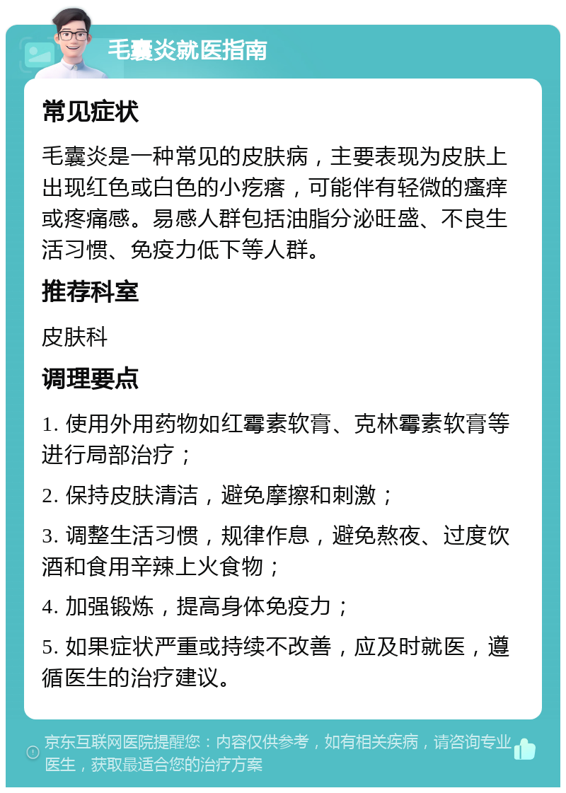 毛囊炎就医指南 常见症状 毛囊炎是一种常见的皮肤病，主要表现为皮肤上出现红色或白色的小疙瘩，可能伴有轻微的瘙痒或疼痛感。易感人群包括油脂分泌旺盛、不良生活习惯、免疫力低下等人群。 推荐科室 皮肤科 调理要点 1. 使用外用药物如红霉素软膏、克林霉素软膏等进行局部治疗； 2. 保持皮肤清洁，避免摩擦和刺激； 3. 调整生活习惯，规律作息，避免熬夜、过度饮酒和食用辛辣上火食物； 4. 加强锻炼，提高身体免疫力； 5. 如果症状严重或持续不改善，应及时就医，遵循医生的治疗建议。