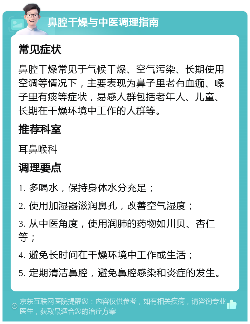 鼻腔干燥与中医调理指南 常见症状 鼻腔干燥常见于气候干燥、空气污染、长期使用空调等情况下，主要表现为鼻子里老有血痂、嗓子里有痰等症状，易感人群包括老年人、儿童、长期在干燥环境中工作的人群等。 推荐科室 耳鼻喉科 调理要点 1. 多喝水，保持身体水分充足； 2. 使用加湿器滋润鼻孔，改善空气湿度； 3. 从中医角度，使用润肺的药物如川贝、杏仁等； 4. 避免长时间在干燥环境中工作或生活； 5. 定期清洁鼻腔，避免鼻腔感染和炎症的发生。