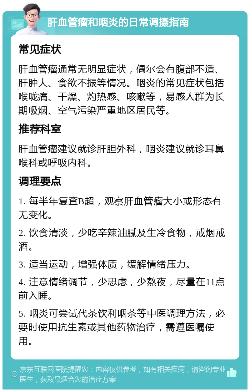 肝血管瘤和咽炎的日常调摄指南 常见症状 肝血管瘤通常无明显症状，偶尔会有腹部不适、肝肿大、食欲不振等情况。咽炎的常见症状包括喉咙痛、干燥、灼热感、咳嗽等，易感人群为长期吸烟、空气污染严重地区居民等。 推荐科室 肝血管瘤建议就诊肝胆外科，咽炎建议就诊耳鼻喉科或呼吸内科。 调理要点 1. 每半年复查B超，观察肝血管瘤大小或形态有无变化。 2. 饮食清淡，少吃辛辣油腻及生冷食物，戒烟戒酒。 3. 适当运动，增强体质，缓解情绪压力。 4. 注意情绪调节，少思虑，少熬夜，尽量在11点前入睡。 5. 咽炎可尝试代茶饮利咽茶等中医调理方法，必要时使用抗生素或其他药物治疗，需遵医嘱使用。