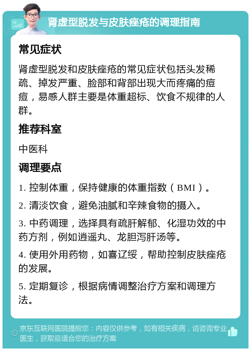 肾虚型脱发与皮肤痤疮的调理指南 常见症状 肾虚型脱发和皮肤痤疮的常见症状包括头发稀疏、掉发严重、脸部和背部出现大而疼痛的痘痘，易感人群主要是体重超标、饮食不规律的人群。 推荐科室 中医科 调理要点 1. 控制体重，保持健康的体重指数（BMI）。 2. 清淡饮食，避免油腻和辛辣食物的摄入。 3. 中药调理，选择具有疏肝解郁、化湿功效的中药方剂，例如逍遥丸、龙胆泻肝汤等。 4. 使用外用药物，如喜辽绥，帮助控制皮肤痤疮的发展。 5. 定期复诊，根据病情调整治疗方案和调理方法。