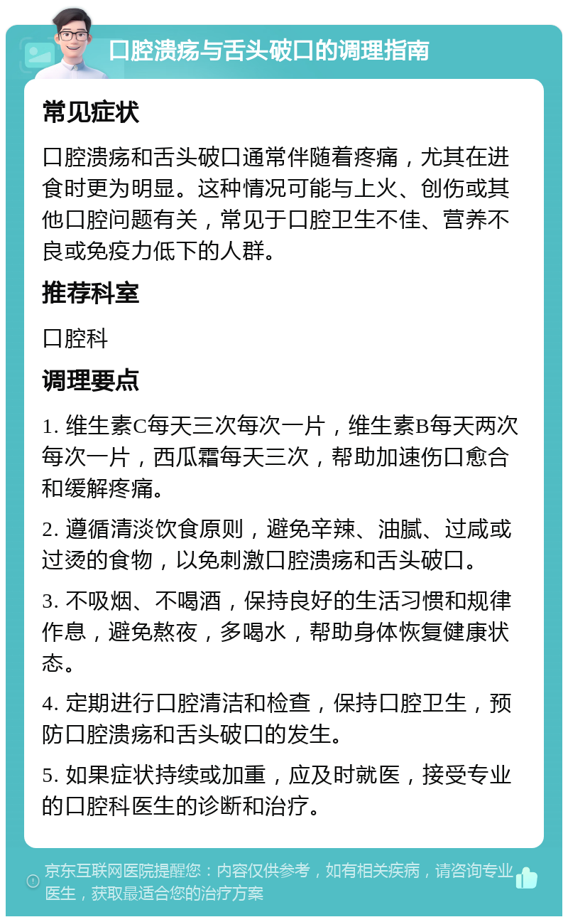 口腔溃疡与舌头破口的调理指南 常见症状 口腔溃疡和舌头破口通常伴随着疼痛，尤其在进食时更为明显。这种情况可能与上火、创伤或其他口腔问题有关，常见于口腔卫生不佳、营养不良或免疫力低下的人群。 推荐科室 口腔科 调理要点 1. 维生素C每天三次每次一片，维生素B每天两次每次一片，西瓜霜每天三次，帮助加速伤口愈合和缓解疼痛。 2. 遵循清淡饮食原则，避免辛辣、油腻、过咸或过烫的食物，以免刺激口腔溃疡和舌头破口。 3. 不吸烟、不喝酒，保持良好的生活习惯和规律作息，避免熬夜，多喝水，帮助身体恢复健康状态。 4. 定期进行口腔清洁和检查，保持口腔卫生，预防口腔溃疡和舌头破口的发生。 5. 如果症状持续或加重，应及时就医，接受专业的口腔科医生的诊断和治疗。