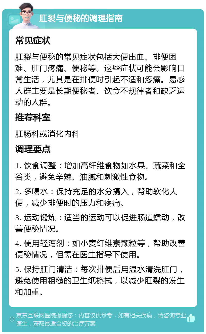 肛裂与便秘的调理指南 常见症状 肛裂与便秘的常见症状包括大便出血、排便困难、肛门疼痛、便秘等。这些症状可能会影响日常生活，尤其是在排便时引起不适和疼痛。易感人群主要是长期便秘者、饮食不规律者和缺乏运动的人群。 推荐科室 肛肠科或消化内科 调理要点 1. 饮食调整：增加高纤维食物如水果、蔬菜和全谷类，避免辛辣、油腻和刺激性食物。 2. 多喝水：保持充足的水分摄入，帮助软化大便，减少排便时的压力和疼痛。 3. 运动锻炼：适当的运动可以促进肠道蠕动，改善便秘情况。 4. 使用轻泻剂：如小麦纤维素颗粒等，帮助改善便秘情况，但需在医生指导下使用。 5. 保持肛门清洁：每次排便后用温水清洗肛门，避免使用粗糙的卫生纸擦拭，以减少肛裂的发生和加重。