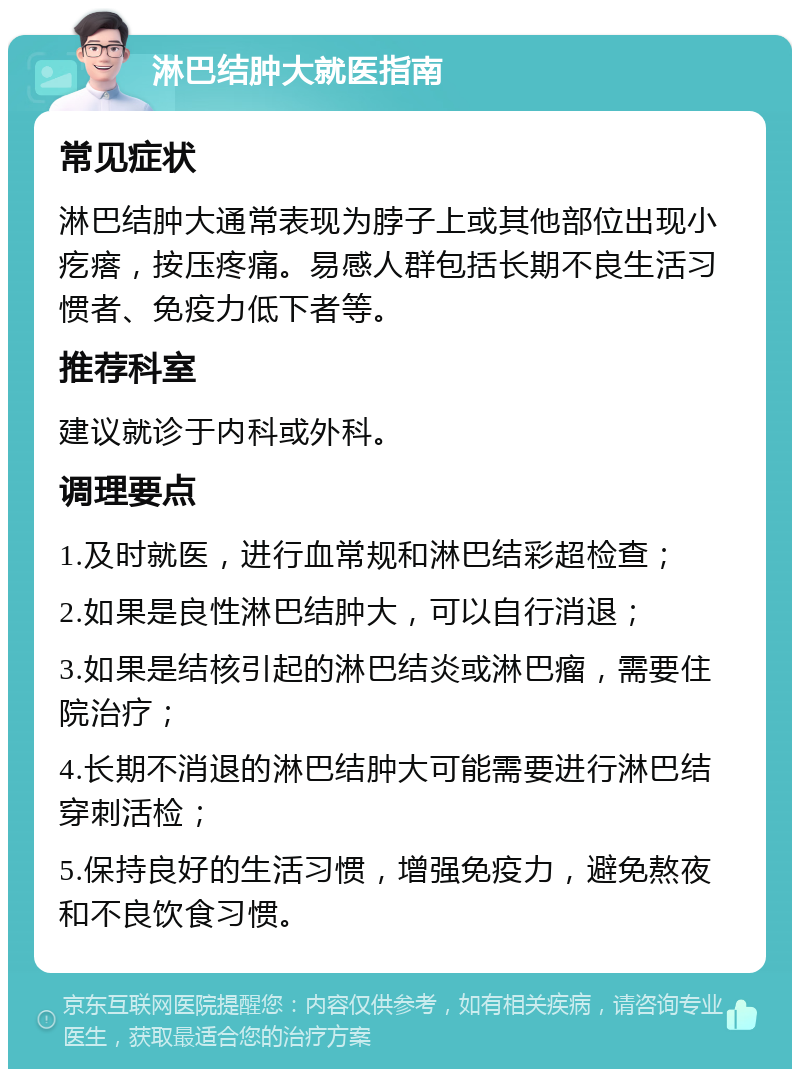 淋巴结肿大就医指南 常见症状 淋巴结肿大通常表现为脖子上或其他部位出现小疙瘩，按压疼痛。易感人群包括长期不良生活习惯者、免疫力低下者等。 推荐科室 建议就诊于内科或外科。 调理要点 1.及时就医，进行血常规和淋巴结彩超检查； 2.如果是良性淋巴结肿大，可以自行消退； 3.如果是结核引起的淋巴结炎或淋巴瘤，需要住院治疗； 4.长期不消退的淋巴结肿大可能需要进行淋巴结穿刺活检； 5.保持良好的生活习惯，增强免疫力，避免熬夜和不良饮食习惯。