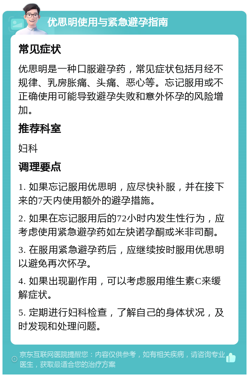 优思明使用与紧急避孕指南 常见症状 优思明是一种口服避孕药，常见症状包括月经不规律、乳房胀痛、头痛、恶心等。忘记服用或不正确使用可能导致避孕失败和意外怀孕的风险增加。 推荐科室 妇科 调理要点 1. 如果忘记服用优思明，应尽快补服，并在接下来的7天内使用额外的避孕措施。 2. 如果在忘记服用后的72小时内发生性行为，应考虑使用紧急避孕药如左炔诺孕酮或米非司酮。 3. 在服用紧急避孕药后，应继续按时服用优思明以避免再次怀孕。 4. 如果出现副作用，可以考虑服用维生素C来缓解症状。 5. 定期进行妇科检查，了解自己的身体状况，及时发现和处理问题。