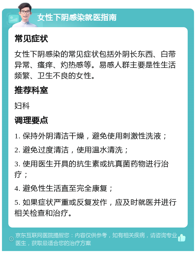 女性下阴感染就医指南 常见症状 女性下阴感染的常见症状包括外阴长东西、白带异常、瘙痒、灼热感等。易感人群主要是性生活频繁、卫生不良的女性。 推荐科室 妇科 调理要点 1. 保持外阴清洁干燥，避免使用刺激性洗液； 2. 避免过度清洁，使用温水清洗； 3. 使用医生开具的抗生素或抗真菌药物进行治疗； 4. 避免性生活直至完全康复； 5. 如果症状严重或反复发作，应及时就医并进行相关检查和治疗。