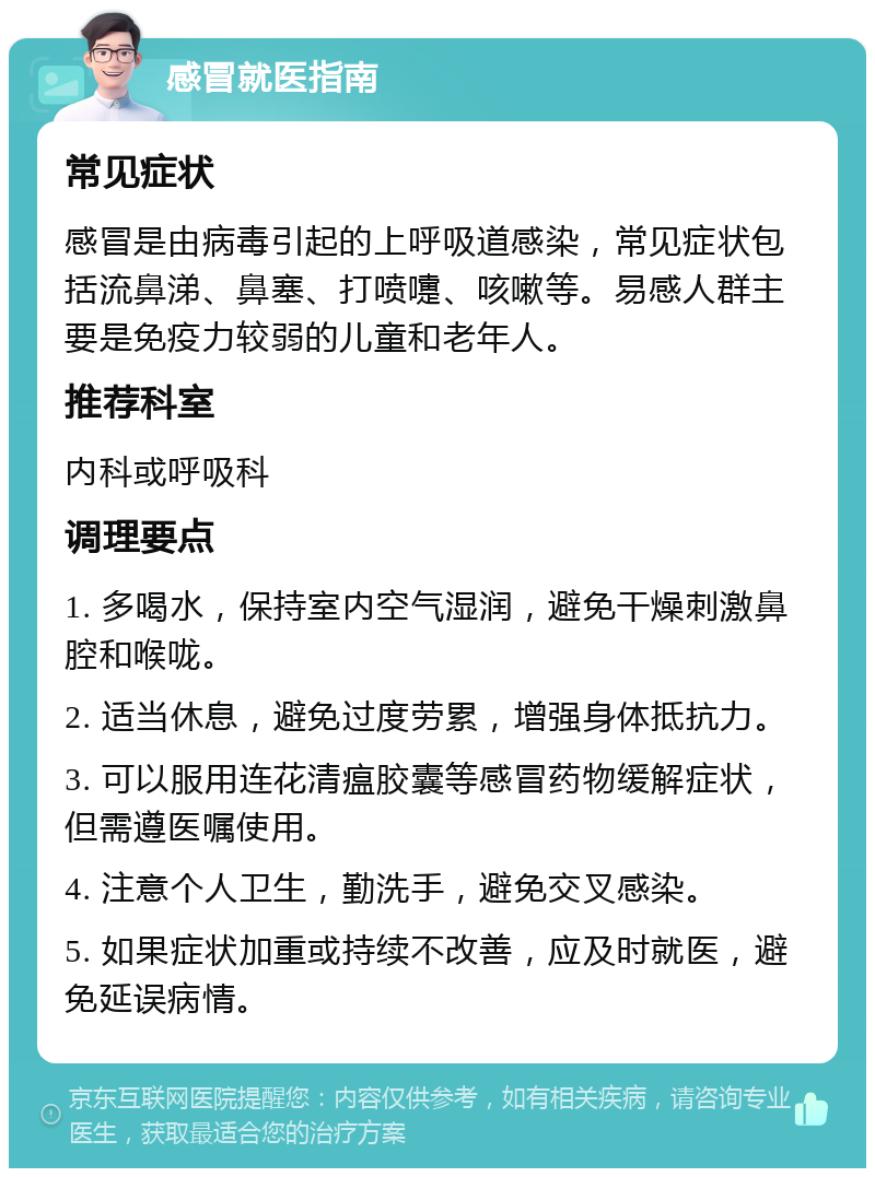 感冒就医指南 常见症状 感冒是由病毒引起的上呼吸道感染，常见症状包括流鼻涕、鼻塞、打喷嚏、咳嗽等。易感人群主要是免疫力较弱的儿童和老年人。 推荐科室 内科或呼吸科 调理要点 1. 多喝水，保持室内空气湿润，避免干燥刺激鼻腔和喉咙。 2. 适当休息，避免过度劳累，增强身体抵抗力。 3. 可以服用连花清瘟胶囊等感冒药物缓解症状，但需遵医嘱使用。 4. 注意个人卫生，勤洗手，避免交叉感染。 5. 如果症状加重或持续不改善，应及时就医，避免延误病情。