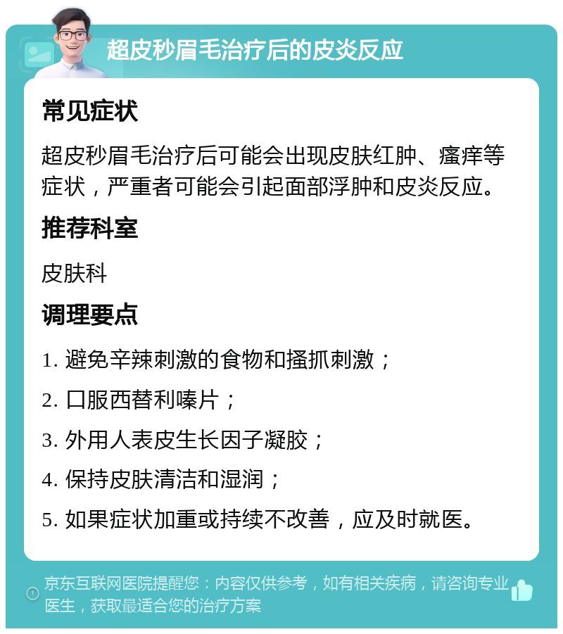 超皮秒眉毛治疗后的皮炎反应 常见症状 超皮秒眉毛治疗后可能会出现皮肤红肿、瘙痒等症状，严重者可能会引起面部浮肿和皮炎反应。 推荐科室 皮肤科 调理要点 1. 避免辛辣刺激的食物和搔抓刺激； 2. 口服西替利嗪片； 3. 外用人表皮生长因子凝胶； 4. 保持皮肤清洁和湿润； 5. 如果症状加重或持续不改善，应及时就医。