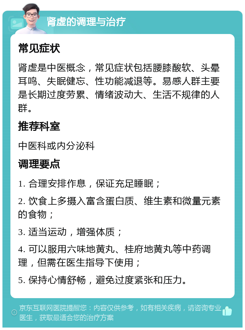 肾虚的调理与治疗 常见症状 肾虚是中医概念，常见症状包括腰膝酸软、头晕耳鸣、失眠健忘、性功能减退等。易感人群主要是长期过度劳累、情绪波动大、生活不规律的人群。 推荐科室 中医科或内分泌科 调理要点 1. 合理安排作息，保证充足睡眠； 2. 饮食上多摄入富含蛋白质、维生素和微量元素的食物； 3. 适当运动，增强体质； 4. 可以服用六味地黄丸、桂府地黄丸等中药调理，但需在医生指导下使用； 5. 保持心情舒畅，避免过度紧张和压力。