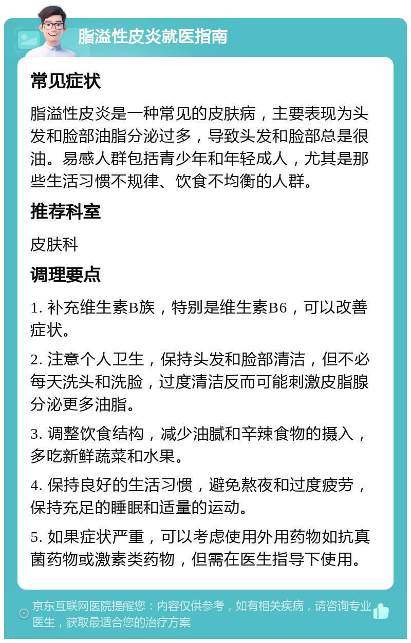 脂溢性皮炎就医指南 常见症状 脂溢性皮炎是一种常见的皮肤病，主要表现为头发和脸部油脂分泌过多，导致头发和脸部总是很油。易感人群包括青少年和年轻成人，尤其是那些生活习惯不规律、饮食不均衡的人群。 推荐科室 皮肤科 调理要点 1. 补充维生素B族，特别是维生素B6，可以改善症状。 2. 注意个人卫生，保持头发和脸部清洁，但不必每天洗头和洗脸，过度清洁反而可能刺激皮脂腺分泌更多油脂。 3. 调整饮食结构，减少油腻和辛辣食物的摄入，多吃新鲜蔬菜和水果。 4. 保持良好的生活习惯，避免熬夜和过度疲劳，保持充足的睡眠和适量的运动。 5. 如果症状严重，可以考虑使用外用药物如抗真菌药物或激素类药物，但需在医生指导下使用。