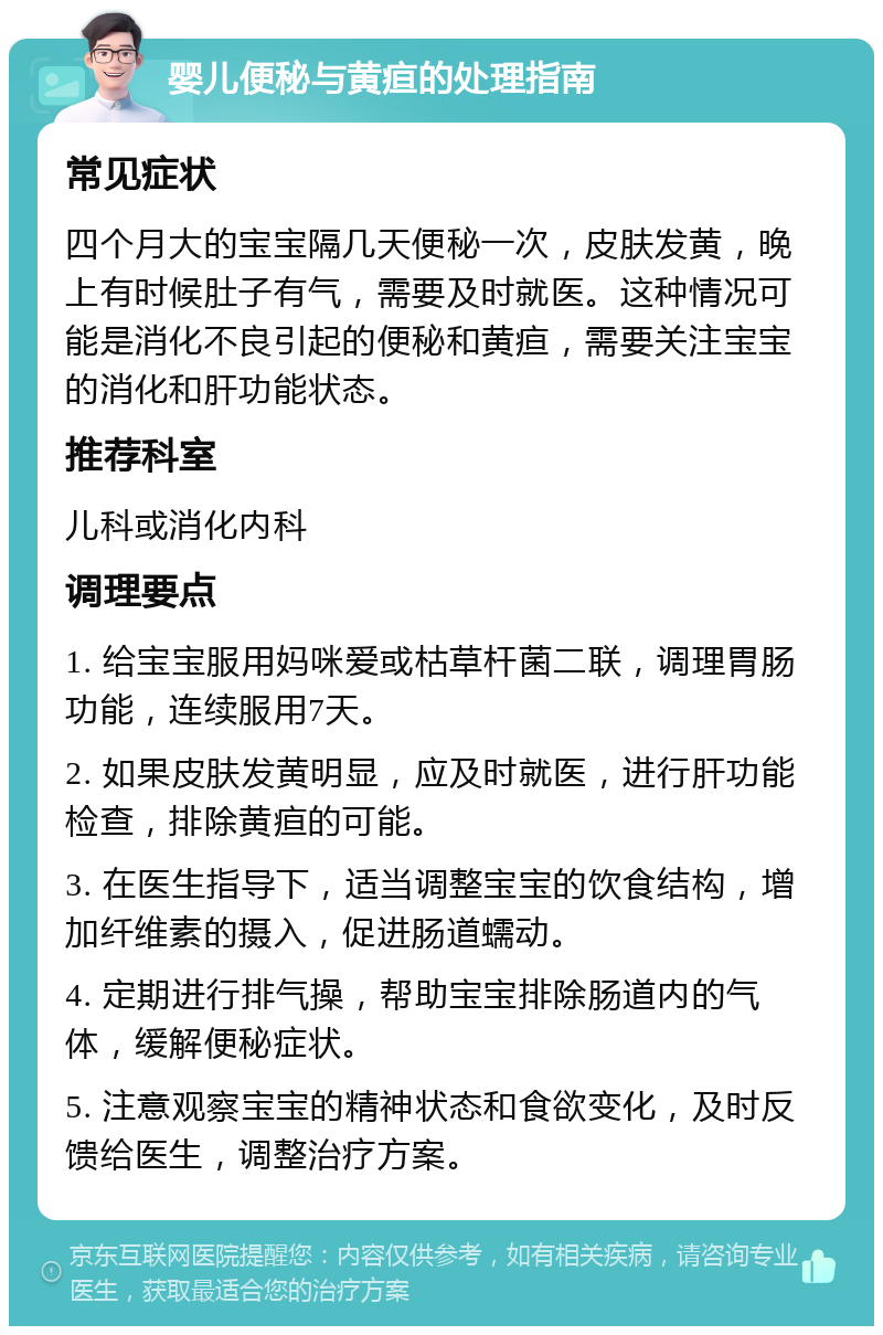 婴儿便秘与黄疸的处理指南 常见症状 四个月大的宝宝隔几天便秘一次，皮肤发黄，晚上有时候肚子有气，需要及时就医。这种情况可能是消化不良引起的便秘和黄疸，需要关注宝宝的消化和肝功能状态。 推荐科室 儿科或消化内科 调理要点 1. 给宝宝服用妈咪爱或枯草杆菌二联，调理胃肠功能，连续服用7天。 2. 如果皮肤发黄明显，应及时就医，进行肝功能检查，排除黄疸的可能。 3. 在医生指导下，适当调整宝宝的饮食结构，增加纤维素的摄入，促进肠道蠕动。 4. 定期进行排气操，帮助宝宝排除肠道内的气体，缓解便秘症状。 5. 注意观察宝宝的精神状态和食欲变化，及时反馈给医生，调整治疗方案。