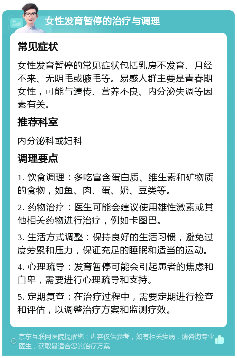 女性发育暂停的治疗与调理 常见症状 女性发育暂停的常见症状包括乳房不发育、月经不来、无阴毛或腋毛等。易感人群主要是青春期女性，可能与遗传、营养不良、内分泌失调等因素有关。 推荐科室 内分泌科或妇科 调理要点 1. 饮食调理：多吃富含蛋白质、维生素和矿物质的食物，如鱼、肉、蛋、奶、豆类等。 2. 药物治疗：医生可能会建议使用雄性激素或其他相关药物进行治疗，例如卡图巴。 3. 生活方式调整：保持良好的生活习惯，避免过度劳累和压力，保证充足的睡眠和适当的运动。 4. 心理疏导：发育暂停可能会引起患者的焦虑和自卑，需要进行心理疏导和支持。 5. 定期复查：在治疗过程中，需要定期进行检查和评估，以调整治疗方案和监测疗效。