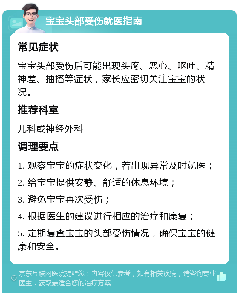 宝宝头部受伤就医指南 常见症状 宝宝头部受伤后可能出现头疼、恶心、呕吐、精神差、抽搐等症状，家长应密切关注宝宝的状况。 推荐科室 儿科或神经外科 调理要点 1. 观察宝宝的症状变化，若出现异常及时就医； 2. 给宝宝提供安静、舒适的休息环境； 3. 避免宝宝再次受伤； 4. 根据医生的建议进行相应的治疗和康复； 5. 定期复查宝宝的头部受伤情况，确保宝宝的健康和安全。