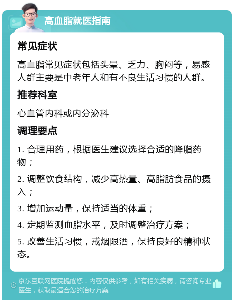 高血脂就医指南 常见症状 高血脂常见症状包括头晕、乏力、胸闷等，易感人群主要是中老年人和有不良生活习惯的人群。 推荐科室 心血管内科或内分泌科 调理要点 1. 合理用药，根据医生建议选择合适的降脂药物； 2. 调整饮食结构，减少高热量、高脂肪食品的摄入； 3. 增加运动量，保持适当的体重； 4. 定期监测血脂水平，及时调整治疗方案； 5. 改善生活习惯，戒烟限酒，保持良好的精神状态。