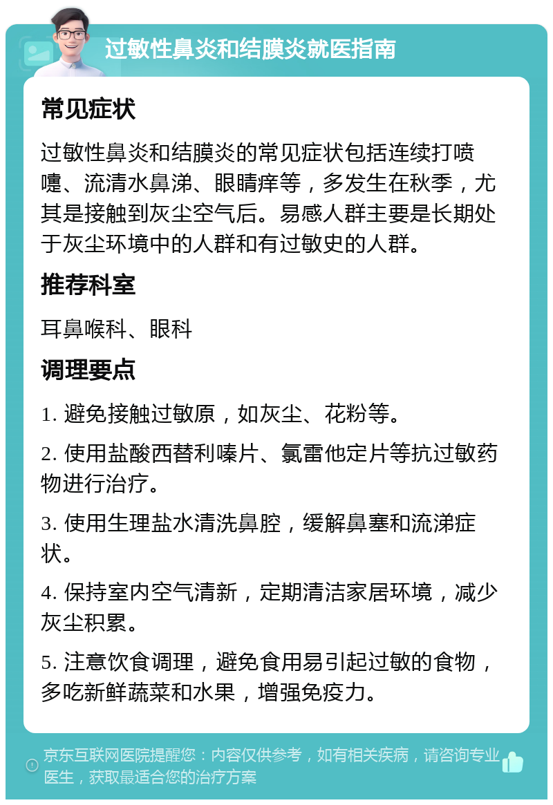 过敏性鼻炎和结膜炎就医指南 常见症状 过敏性鼻炎和结膜炎的常见症状包括连续打喷嚏、流清水鼻涕、眼睛痒等，多发生在秋季，尤其是接触到灰尘空气后。易感人群主要是长期处于灰尘环境中的人群和有过敏史的人群。 推荐科室 耳鼻喉科、眼科 调理要点 1. 避免接触过敏原，如灰尘、花粉等。 2. 使用盐酸西替利嗪片、氯雷他定片等抗过敏药物进行治疗。 3. 使用生理盐水清洗鼻腔，缓解鼻塞和流涕症状。 4. 保持室内空气清新，定期清洁家居环境，减少灰尘积累。 5. 注意饮食调理，避免食用易引起过敏的食物，多吃新鲜蔬菜和水果，增强免疫力。