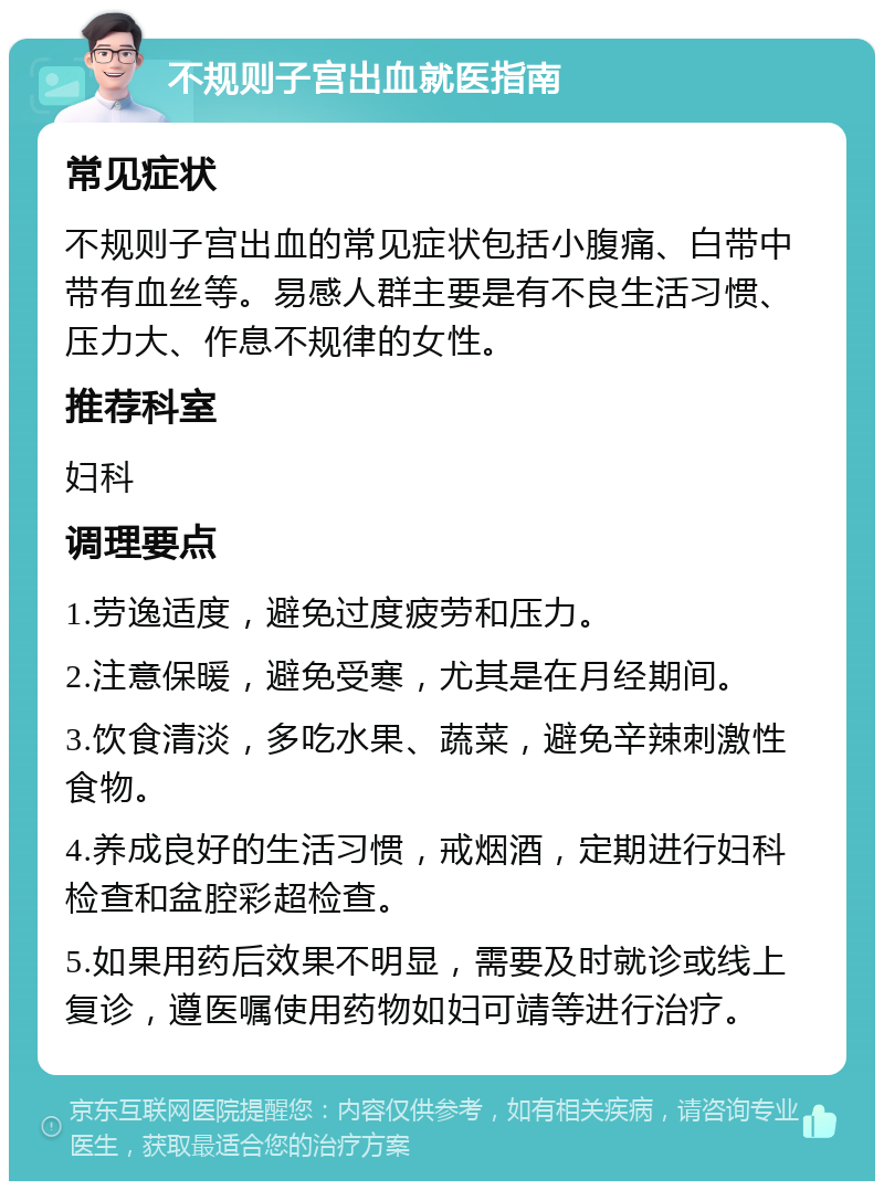 不规则子宫出血就医指南 常见症状 不规则子宫出血的常见症状包括小腹痛、白带中带有血丝等。易感人群主要是有不良生活习惯、压力大、作息不规律的女性。 推荐科室 妇科 调理要点 1.劳逸适度，避免过度疲劳和压力。 2.注意保暖，避免受寒，尤其是在月经期间。 3.饮食清淡，多吃水果、蔬菜，避免辛辣刺激性食物。 4.养成良好的生活习惯，戒烟酒，定期进行妇科检查和盆腔彩超检查。 5.如果用药后效果不明显，需要及时就诊或线上复诊，遵医嘱使用药物如妇可靖等进行治疗。