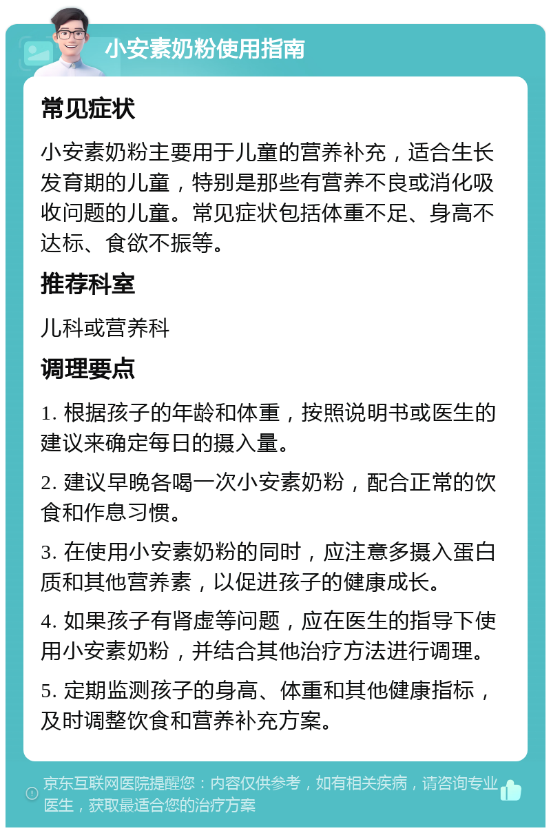 小安素奶粉使用指南 常见症状 小安素奶粉主要用于儿童的营养补充，适合生长发育期的儿童，特别是那些有营养不良或消化吸收问题的儿童。常见症状包括体重不足、身高不达标、食欲不振等。 推荐科室 儿科或营养科 调理要点 1. 根据孩子的年龄和体重，按照说明书或医生的建议来确定每日的摄入量。 2. 建议早晚各喝一次小安素奶粉，配合正常的饮食和作息习惯。 3. 在使用小安素奶粉的同时，应注意多摄入蛋白质和其他营养素，以促进孩子的健康成长。 4. 如果孩子有肾虚等问题，应在医生的指导下使用小安素奶粉，并结合其他治疗方法进行调理。 5. 定期监测孩子的身高、体重和其他健康指标，及时调整饮食和营养补充方案。