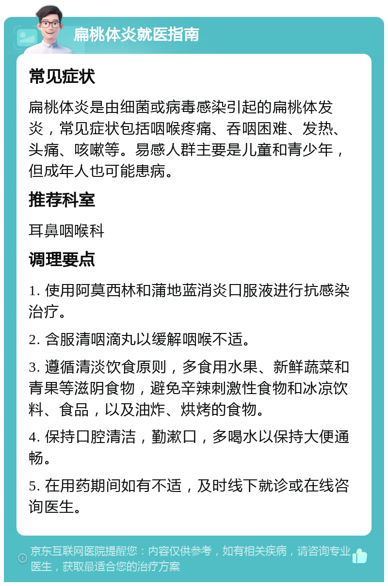 扁桃体炎就医指南 常见症状 扁桃体炎是由细菌或病毒感染引起的扁桃体发炎，常见症状包括咽喉疼痛、吞咽困难、发热、头痛、咳嗽等。易感人群主要是儿童和青少年，但成年人也可能患病。 推荐科室 耳鼻咽喉科 调理要点 1. 使用阿莫西林和蒲地蓝消炎口服液进行抗感染治疗。 2. 含服清咽滴丸以缓解咽喉不适。 3. 遵循清淡饮食原则，多食用水果、新鲜蔬菜和青果等滋阴食物，避免辛辣刺激性食物和冰凉饮料、食品，以及油炸、烘烤的食物。 4. 保持口腔清洁，勤漱口，多喝水以保持大便通畅。 5. 在用药期间如有不适，及时线下就诊或在线咨询医生。