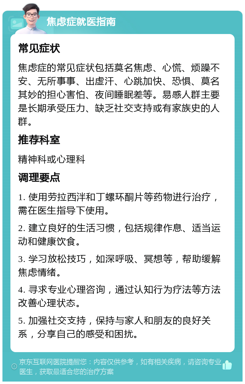 焦虑症就医指南 常见症状 焦虑症的常见症状包括莫名焦虑、心慌、烦躁不安、无所事事、出虚汗、心跳加快、恐惧、莫名其妙的担心害怕、夜间睡眠差等。易感人群主要是长期承受压力、缺乏社交支持或有家族史的人群。 推荐科室 精神科或心理科 调理要点 1. 使用劳拉西泮和丁螺环酮片等药物进行治疗，需在医生指导下使用。 2. 建立良好的生活习惯，包括规律作息、适当运动和健康饮食。 3. 学习放松技巧，如深呼吸、冥想等，帮助缓解焦虑情绪。 4. 寻求专业心理咨询，通过认知行为疗法等方法改善心理状态。 5. 加强社交支持，保持与家人和朋友的良好关系，分享自己的感受和困扰。