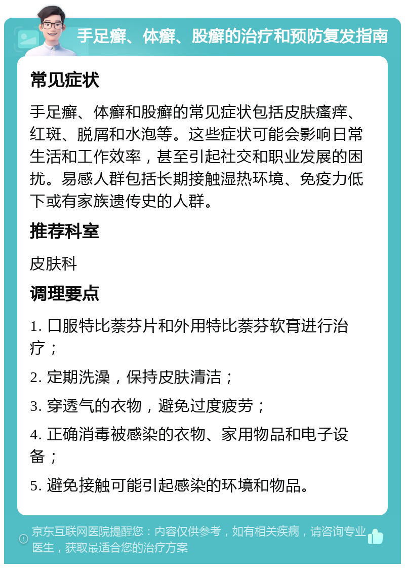 手足癣、体癣、股癣的治疗和预防复发指南 常见症状 手足癣、体癣和股癣的常见症状包括皮肤瘙痒、红斑、脱屑和水泡等。这些症状可能会影响日常生活和工作效率，甚至引起社交和职业发展的困扰。易感人群包括长期接触湿热环境、免疫力低下或有家族遗传史的人群。 推荐科室 皮肤科 调理要点 1. 口服特比萘芬片和外用特比萘芬软膏进行治疗； 2. 定期洗澡，保持皮肤清洁； 3. 穿透气的衣物，避免过度疲劳； 4. 正确消毒被感染的衣物、家用物品和电子设备； 5. 避免接触可能引起感染的环境和物品。