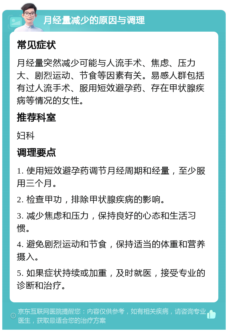 月经量减少的原因与调理 常见症状 月经量突然减少可能与人流手术、焦虑、压力大、剧烈运动、节食等因素有关。易感人群包括有过人流手术、服用短效避孕药、存在甲状腺疾病等情况的女性。 推荐科室 妇科 调理要点 1. 使用短效避孕药调节月经周期和经量，至少服用三个月。 2. 检查甲功，排除甲状腺疾病的影响。 3. 减少焦虑和压力，保持良好的心态和生活习惯。 4. 避免剧烈运动和节食，保持适当的体重和营养摄入。 5. 如果症状持续或加重，及时就医，接受专业的诊断和治疗。