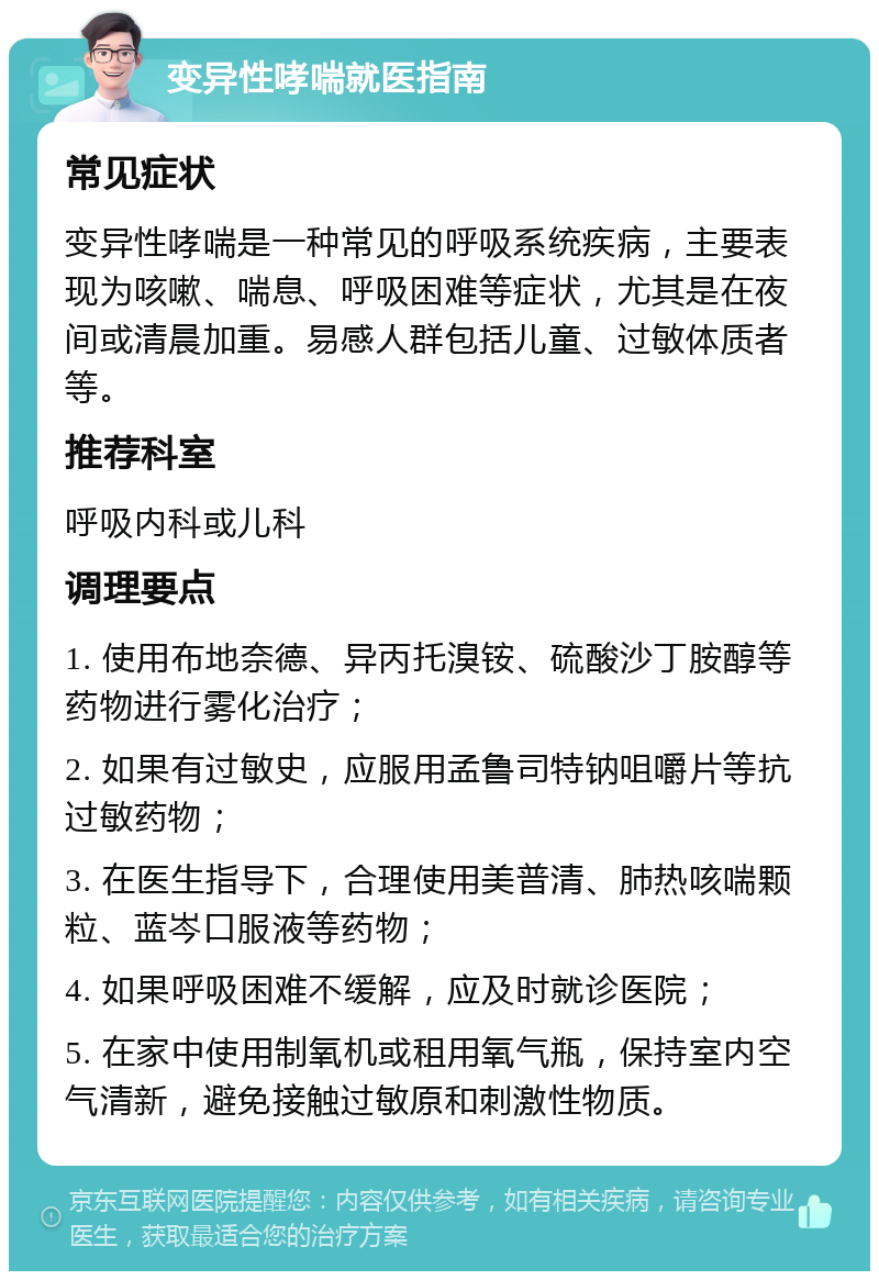 变异性哮喘就医指南 常见症状 变异性哮喘是一种常见的呼吸系统疾病，主要表现为咳嗽、喘息、呼吸困难等症状，尤其是在夜间或清晨加重。易感人群包括儿童、过敏体质者等。 推荐科室 呼吸内科或儿科 调理要点 1. 使用布地奈德、异丙托溴铵、硫酸沙丁胺醇等药物进行雾化治疗； 2. 如果有过敏史，应服用孟鲁司特钠咀嚼片等抗过敏药物； 3. 在医生指导下，合理使用美普清、肺热咳喘颗粒、蓝岑口服液等药物； 4. 如果呼吸困难不缓解，应及时就诊医院； 5. 在家中使用制氧机或租用氧气瓶，保持室内空气清新，避免接触过敏原和刺激性物质。