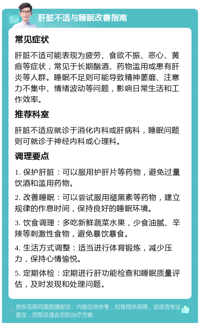 肝脏不适与睡眠改善指南 常见症状 肝脏不适可能表现为疲劳、食欲不振、恶心、黄疸等症状，常见于长期酗酒、药物滥用或患有肝炎等人群。睡眠不足则可能导致精神萎靡、注意力不集中、情绪波动等问题，影响日常生活和工作效率。 推荐科室 肝脏不适应就诊于消化内科或肝病科，睡眠问题则可就诊于神经内科或心理科。 调理要点 1. 保护肝脏：可以服用护肝片等药物，避免过量饮酒和滥用药物。 2. 改善睡眠：可以尝试服用褪黑素等药物，建立规律的作息时间，保持良好的睡眠环境。 3. 饮食调理：多吃新鲜蔬菜水果，少食油腻、辛辣等刺激性食物，避免暴饮暴食。 4. 生活方式调整：适当进行体育锻炼，减少压力，保持心情愉悦。 5. 定期体检：定期进行肝功能检查和睡眠质量评估，及时发现和处理问题。