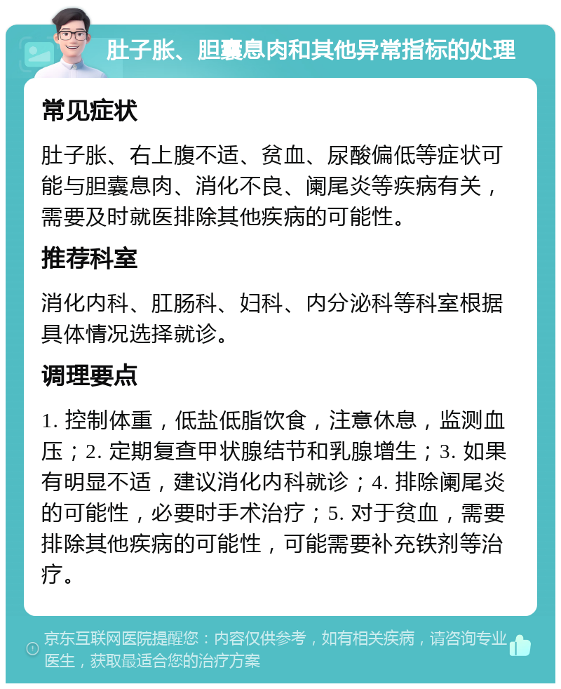 肚子胀、胆囊息肉和其他异常指标的处理 常见症状 肚子胀、右上腹不适、贫血、尿酸偏低等症状可能与胆囊息肉、消化不良、阑尾炎等疾病有关，需要及时就医排除其他疾病的可能性。 推荐科室 消化内科、肛肠科、妇科、内分泌科等科室根据具体情况选择就诊。 调理要点 1. 控制体重，低盐低脂饮食，注意休息，监测血压；2. 定期复查甲状腺结节和乳腺增生；3. 如果有明显不适，建议消化内科就诊；4. 排除阑尾炎的可能性，必要时手术治疗；5. 对于贫血，需要排除其他疾病的可能性，可能需要补充铁剂等治疗。