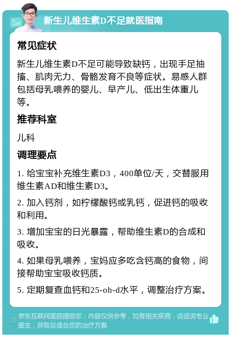 新生儿维生素D不足就医指南 常见症状 新生儿维生素D不足可能导致缺钙，出现手足抽搐、肌肉无力、骨骼发育不良等症状。易感人群包括母乳喂养的婴儿、早产儿、低出生体重儿等。 推荐科室 儿科 调理要点 1. 给宝宝补充维生素D3，400单位/天，交替服用维生素AD和维生素D3。 2. 加入钙剂，如柠檬酸钙或乳钙，促进钙的吸收和利用。 3. 增加宝宝的日光暴露，帮助维生素D的合成和吸收。 4. 如果母乳喂养，宝妈应多吃含钙高的食物，间接帮助宝宝吸收钙质。 5. 定期复查血钙和25-oh-d水平，调整治疗方案。